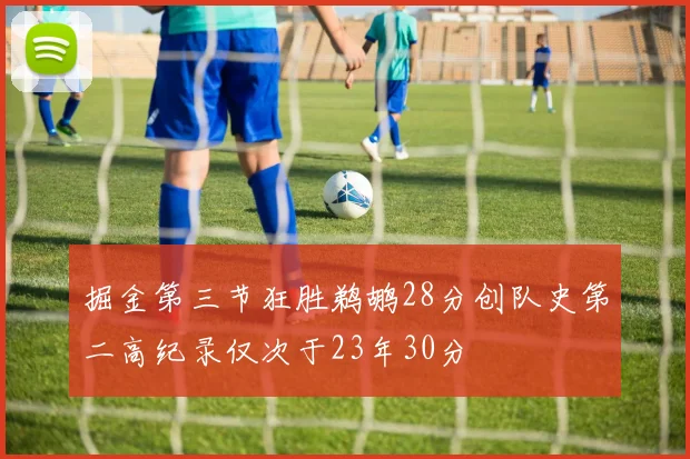 掘金第三节狂胜鹈鹕28分创队史第二高纪录仅次于23年30分
