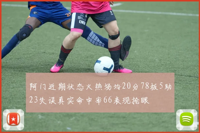 阿门近期状态火热场均20分78板5助23失误真实命中率66表现抢眼