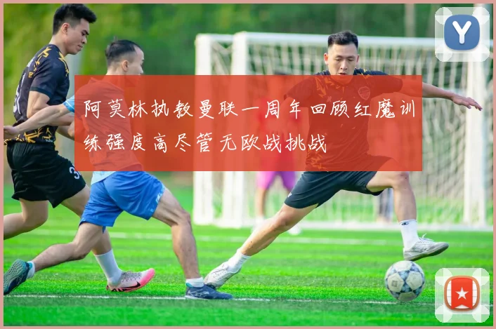 阿莫林执教曼联一周年回顾红魔训练强度高尽管无欧战挑战