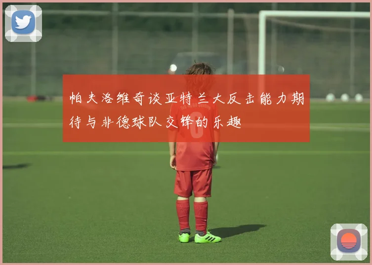 帕夫洛维奇谈亚特兰大反击能力期待与非德球队交锋的乐趣