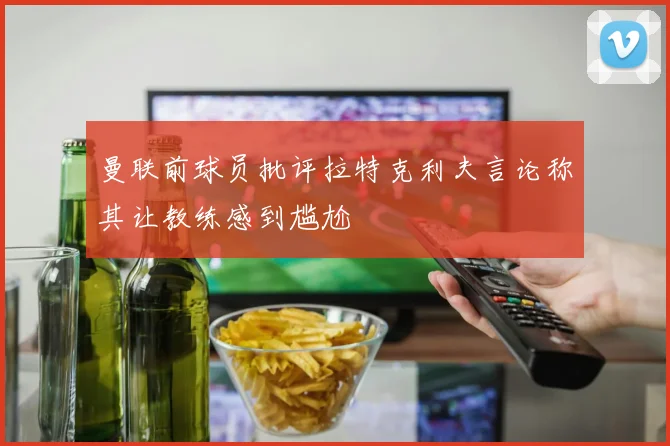 曼联前球员批评拉特克利夫言论称其让教练感到尴尬