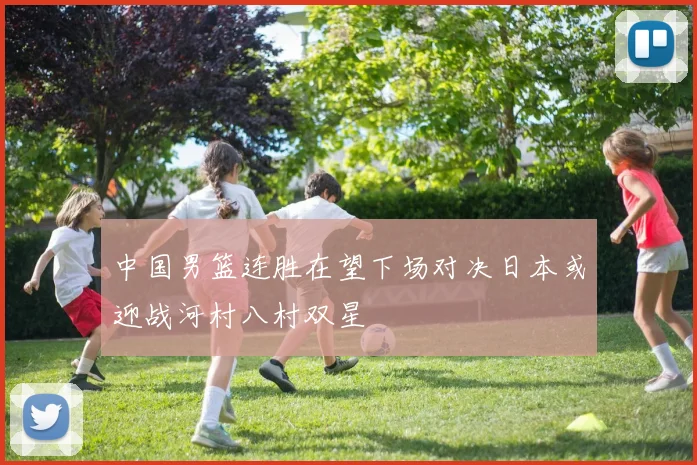 中国男篮连胜在望下场对决日本或迎战河村八村双星