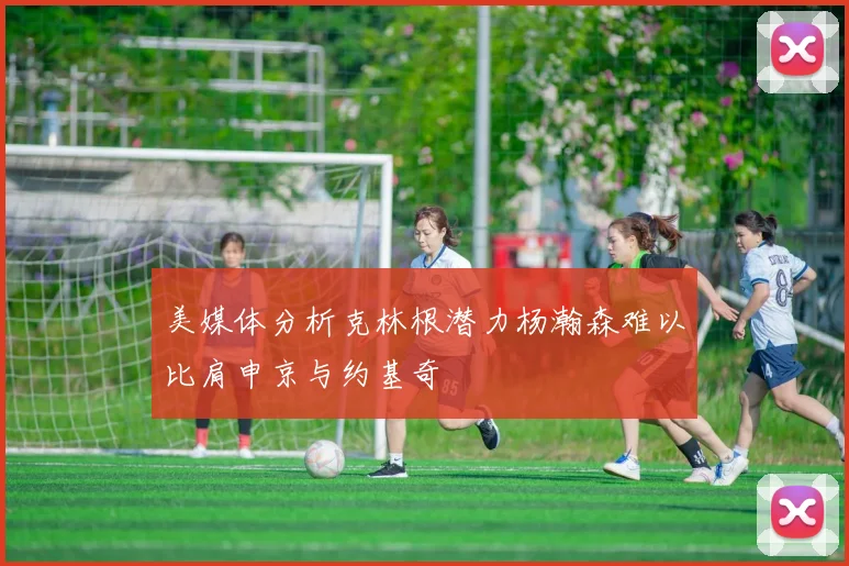 美媒体分析克林根潜力杨瀚森难以比肩申京与约基奇