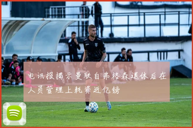 电讯报揭示曼联自弗格森退休后在人员管理上耗资近亿镑