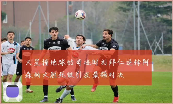 火星撞地球的奇迹时刻拜仁逆转阿森纳大胜死敌引发最强对决