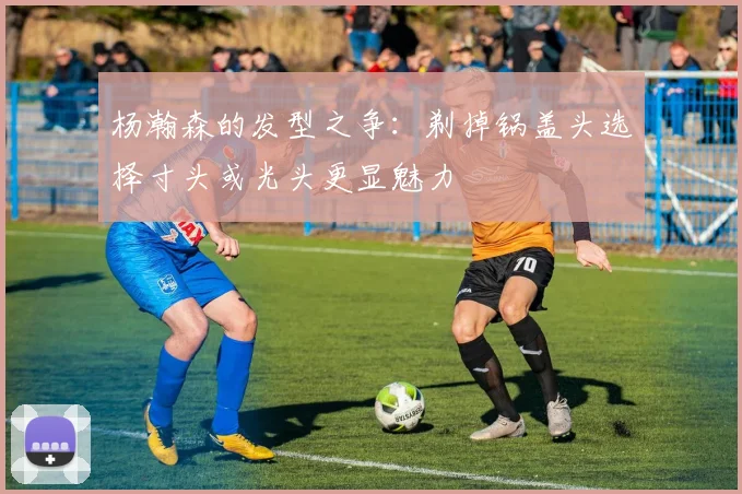 杨瀚森的发型之争：剃掉锅盖头选择寸头或光头更显魅力