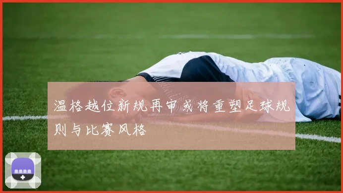 温格越位新规再审或将重塑足球规则与比赛风格