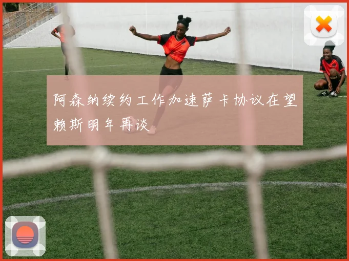 阿森纳续约工作加速萨卡协议在望赖斯明年再谈