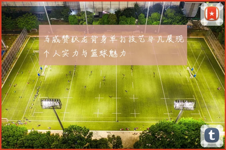 马威赞狄龙背身单打技艺非凡展现个人实力与篮球魅力