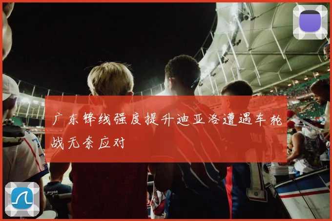 广东锋线强度提升迪亚洛遭遇车轮战无奈应对