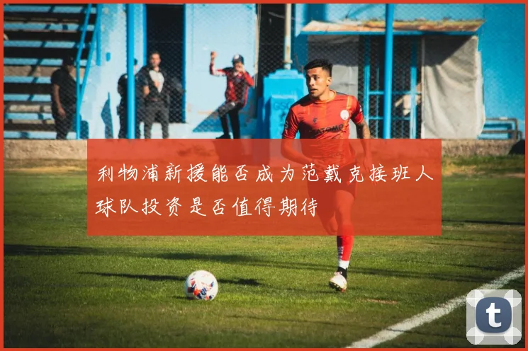 利物浦新援能否成为范戴克接班人球队投资是否值得期待