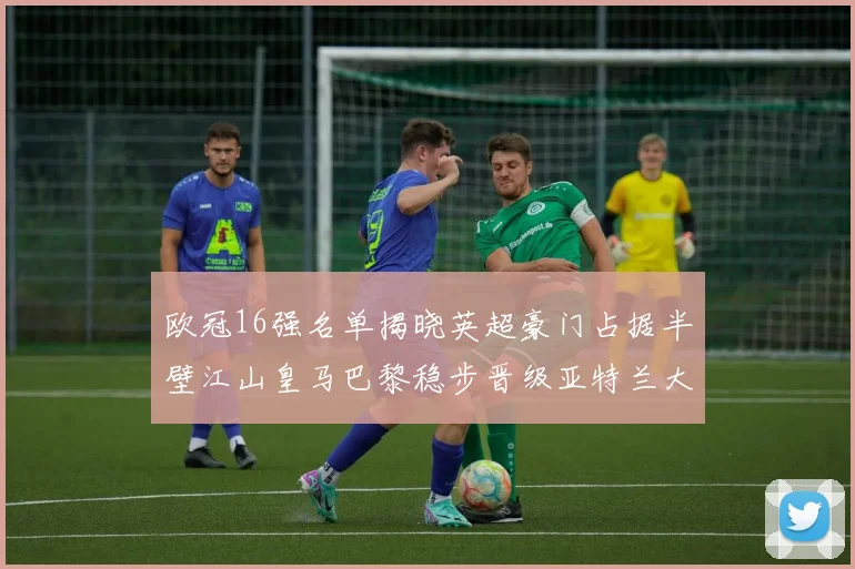欧冠16强名单揭晓英超豪门占据半壁江山皇马巴黎稳步晋级亚特兰大独撑意甲希望