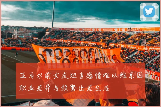 亚马尔前女友坦言感情难以维系因职业差异与频繁出差生活