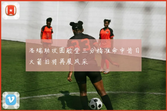 洛瑞助攻圆脸登三分精准命中昔日火箭旧将再展风采